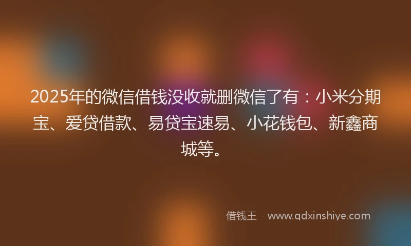 2025年的微信借钱没收就删微信了有：小米分期宝、爱贷借款、易贷宝速易、小花钱包、新鑫商城等。