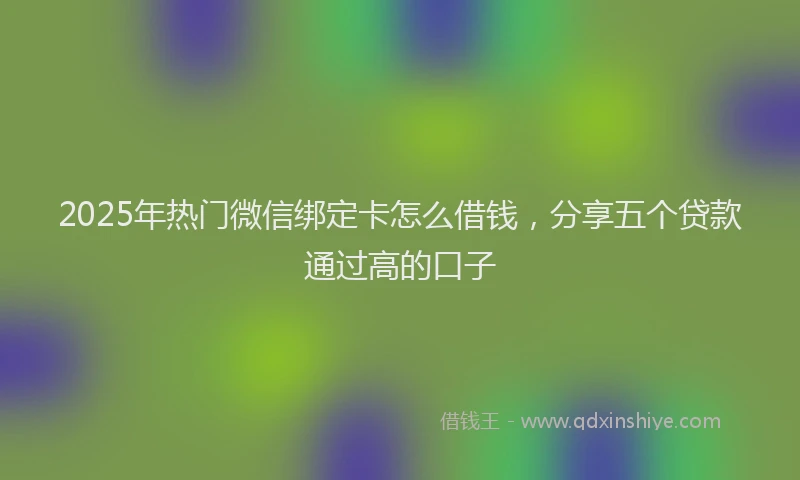 2025年热门微信绑定卡怎么借钱，分享五个贷款通过高的口子