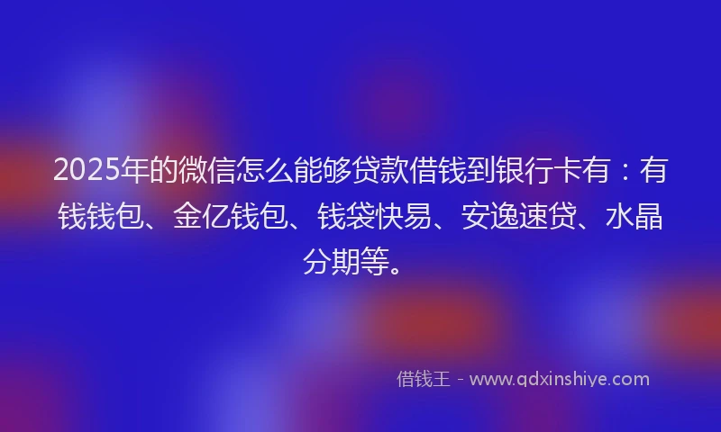 2025年的微信怎么能够贷款借钱到银行卡有：有钱钱包、金亿钱包、钱袋快易、安逸速贷、水晶分期等。