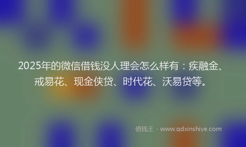 2025年的微信借钱没人理会怎么样有：疾融金、戒易花、现金侠贷、时代花、沃易贷等。