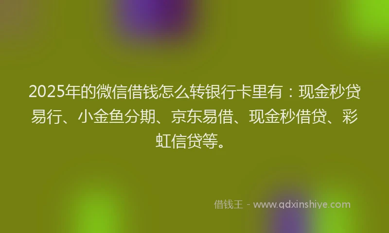 2025年的微信借钱怎么转银行卡里有：现金秒贷易行、小金鱼分期、京东易借、现金秒借贷、彩虹信贷等。