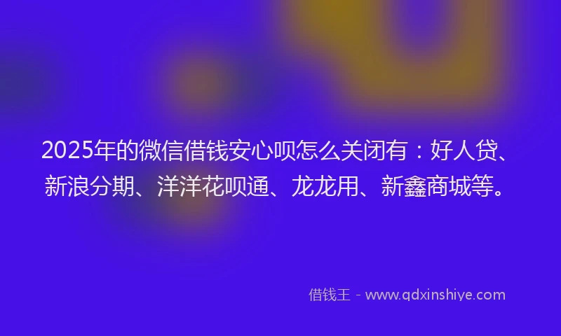2025年的微信借钱安心呗怎么关闭有：好人贷、新浪分期、洋洋花呗通、龙龙用、新鑫商城等。