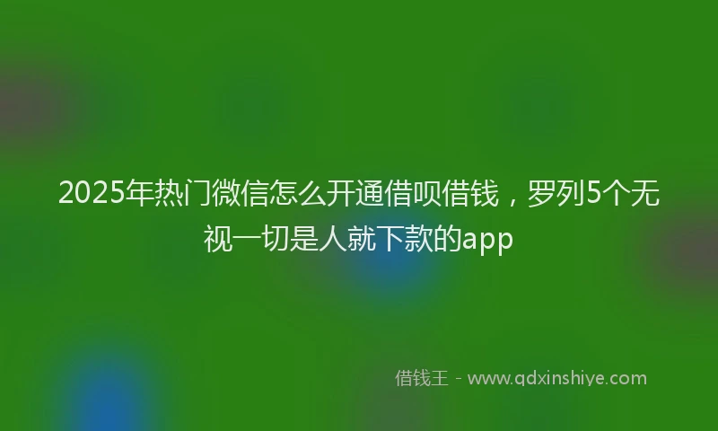 2025年热门微信怎么开通借呗借钱，罗列5个无视一切是人就下款的app