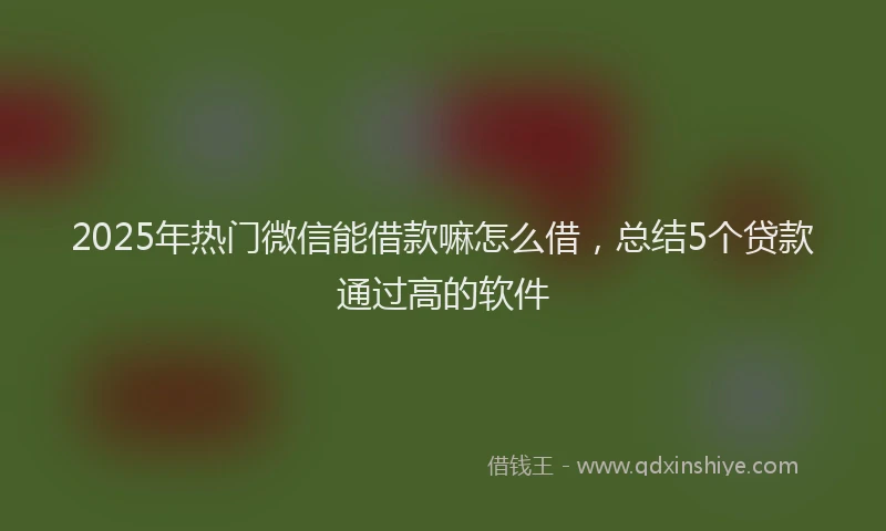 2025年热门微信能借款嘛怎么借，总结5个贷款通过高的软件