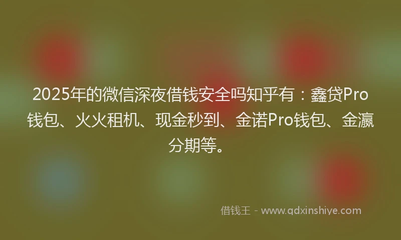2025年的微信深夜借钱安全吗知乎有：鑫贷Pro钱包、火火租机、现金秒到、金诺Pro钱包、金瀛分期等。