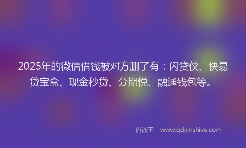 2025年的微信借钱被对方删了有：闪贷侠、快易贷宝盒、现金秒贷、分期悦、融通钱包等。
