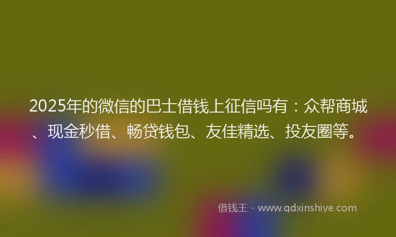 2025年的微信的巴士借钱上征信吗有：众帮商城、现金秒借、畅贷钱包、友佳精选、投友圈等。