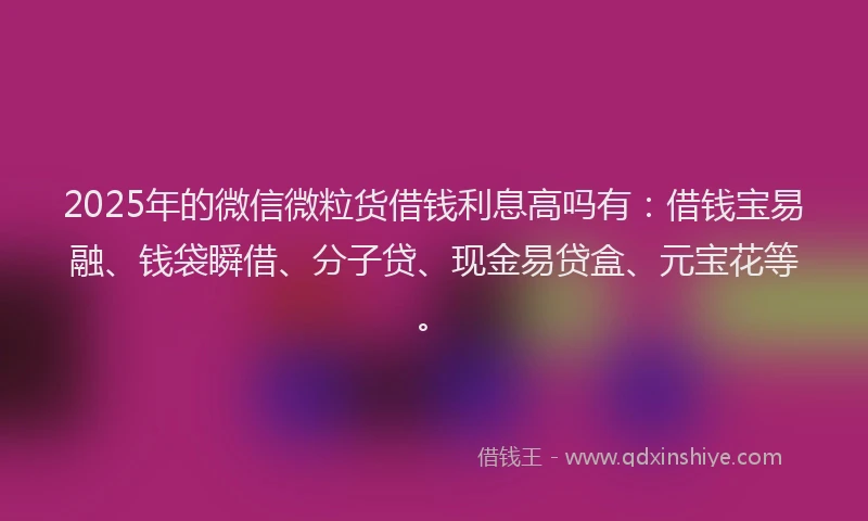 2025年的微信微粒货借钱利息高吗有：借钱宝易融、钱袋瞬借、分子贷、现金易贷盒、元宝花等。