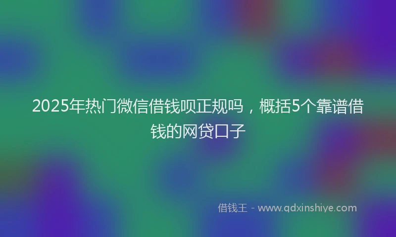 2025年热门微信借钱呗正规吗，概括5个靠谱借钱的网贷口子