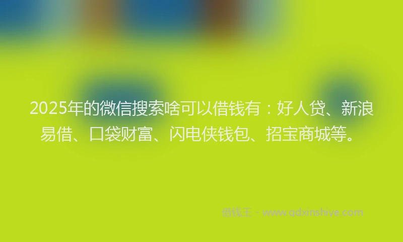 2025年的微信搜索啥可以借钱有：好人贷、新浪易借、口袋财富、闪电侠钱包、招宝商城等。