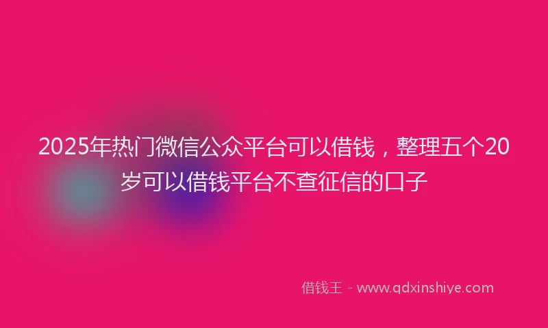 2025年热门微信公众平台可以借钱，整理五个20岁可以借钱平台不查征信的口子
