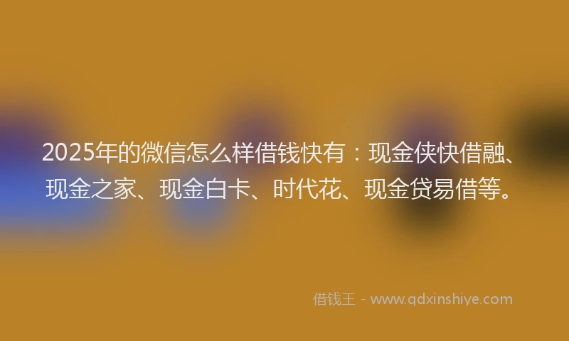 2025年的微信怎么样借钱快有：现金侠快借融、现金之家、现金白卡、时代花、现金贷易借等。