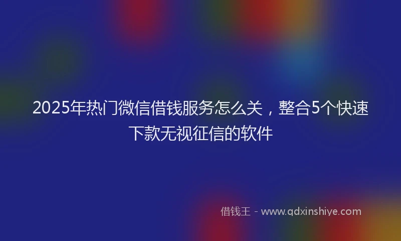2025年热门微信借钱服务怎么关，整合5个快速下款无视征信的软件