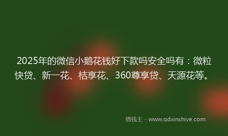 2025年的微信小鹅花钱好下款吗安全吗有：微粒快贷、新一花、桔享花、360尊享贷、天源花等。