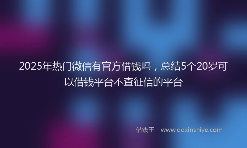 2025年热门微信有官方借钱吗，总结5个20岁可以借钱平台不查征信的平台