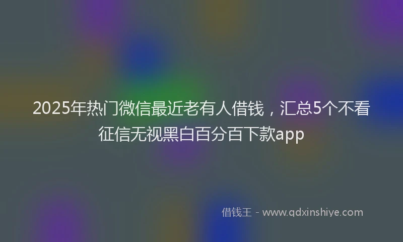 2025年热门微信最近老有人借钱，汇总5个不看征信无视黑白百分百下款app