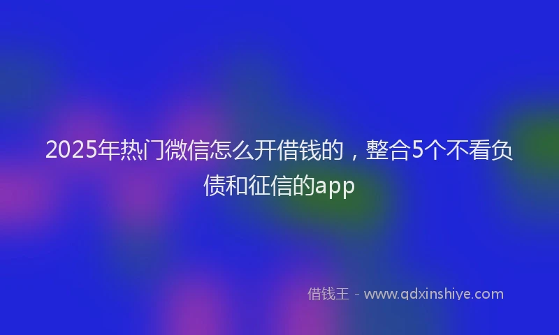 2025年热门微信怎么开借钱的，整合5个不看负债和征信的app
