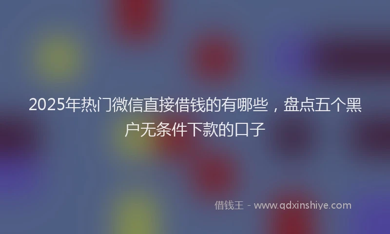 2025年热门微信直接借钱的有哪些，盘点五个黑户无条件下款的口子
