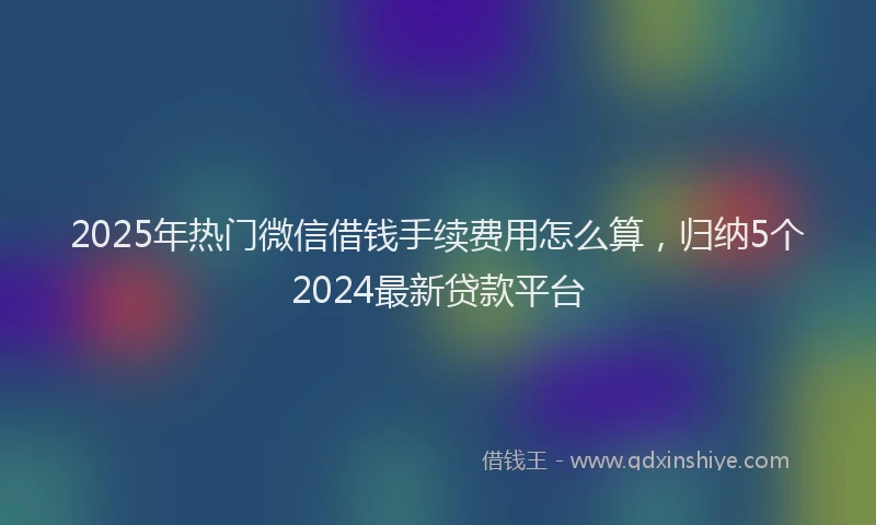 2025年热门微信借钱手续费用怎么算，归纳5个2024最新贷款平台