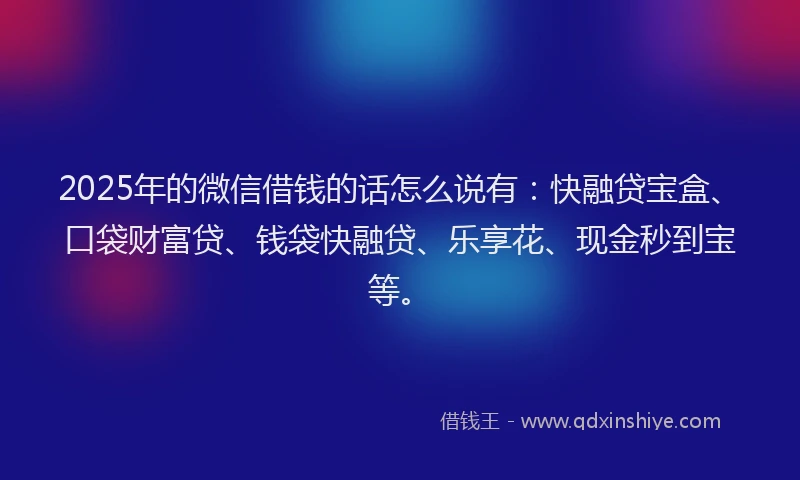 2025年的微信借钱的话怎么说有：快融贷宝盒、口袋财富贷、钱袋快融贷、乐享花、现金秒到宝等。