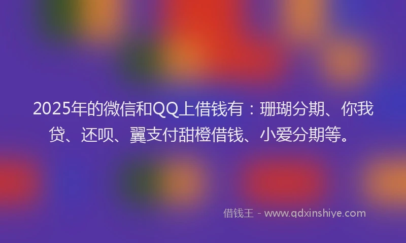 2025年的微信和QQ上借钱有：珊瑚分期、你我贷、还呗、翼支付甜橙借钱、小爱分期等。