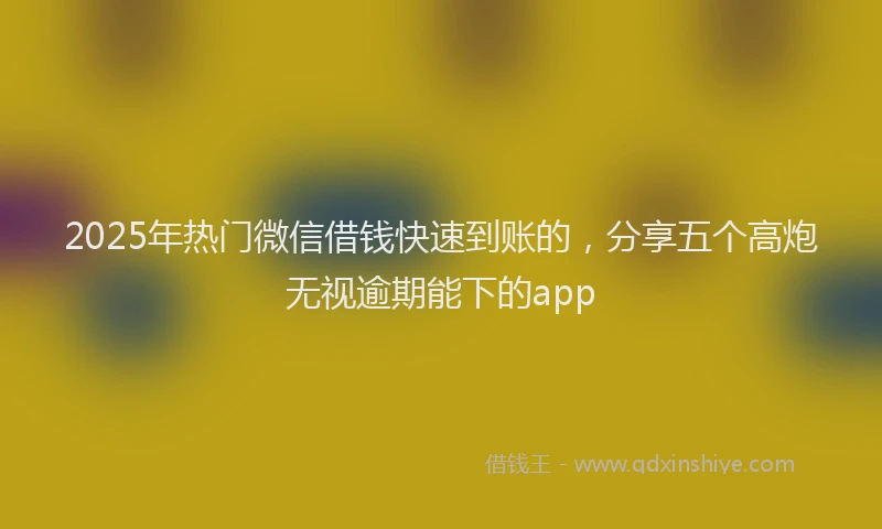 2025年热门微信借钱快速到账的，分享五个高炮无视逾期能下的app