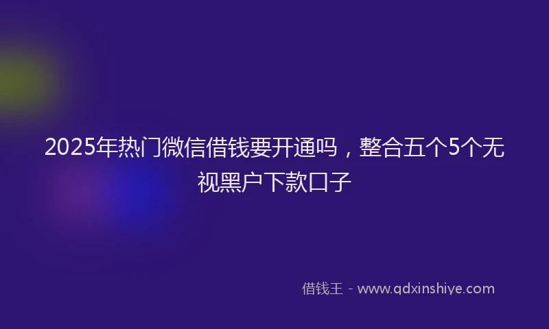 2025年热门微信借钱要开通吗，整合五个5个无视黑户下款口子