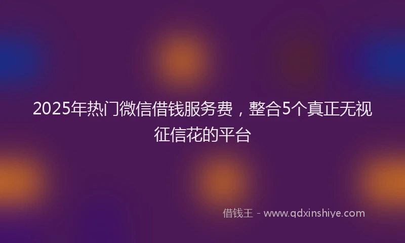 2025年热门微信借钱服务费，整合5个真正无视征信花的平台