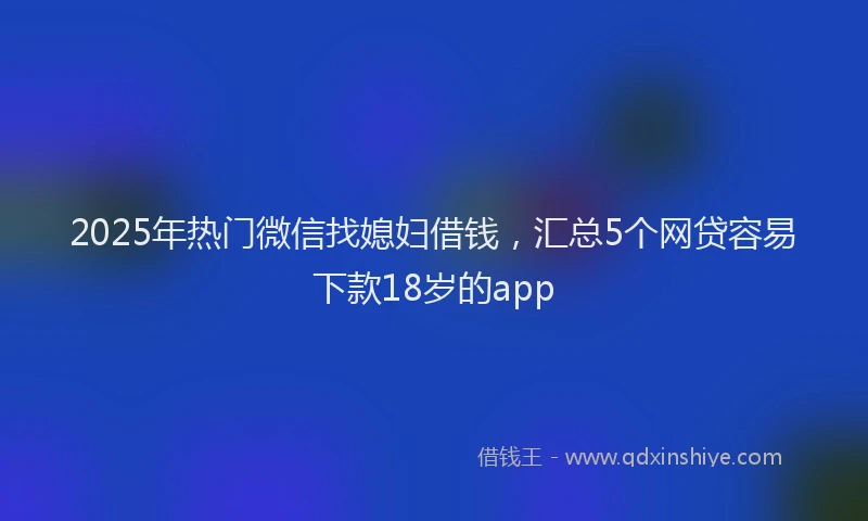 2025年热门微信找媳妇借钱，汇总5个网贷容易下款18岁的app