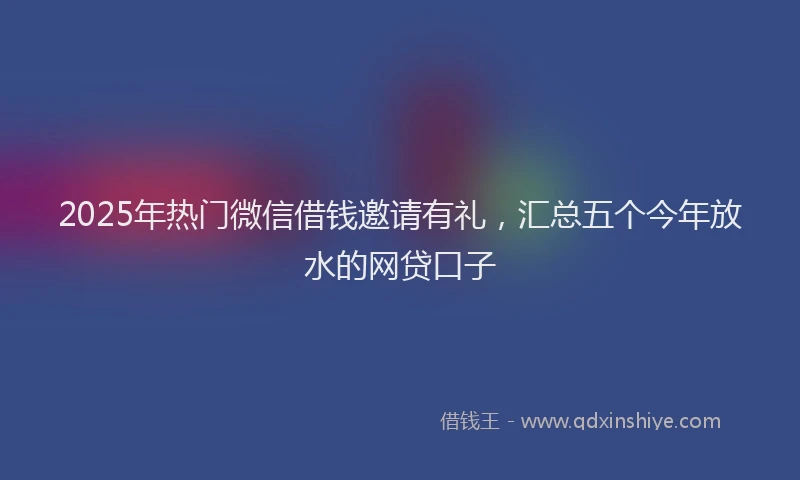 2025年热门微信借钱邀请有礼，汇总五个今年放水的网贷口子