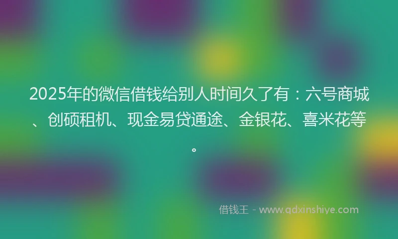 2025年的微信借钱给别人时间久了有：六号商城、创硕租机、现金易贷通途、金银花、喜米花等。