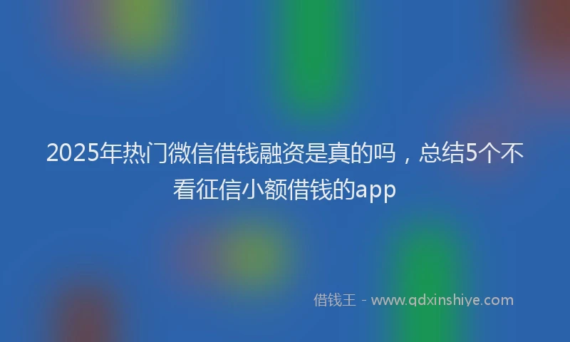 2025年热门微信借钱融资是真的吗，总结5个不看征信小额借钱的app