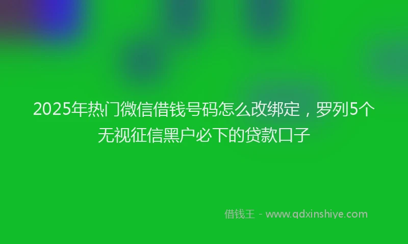 2025年热门微信借钱号码怎么改绑定，罗列5个无视征信黑户必下的贷款口子