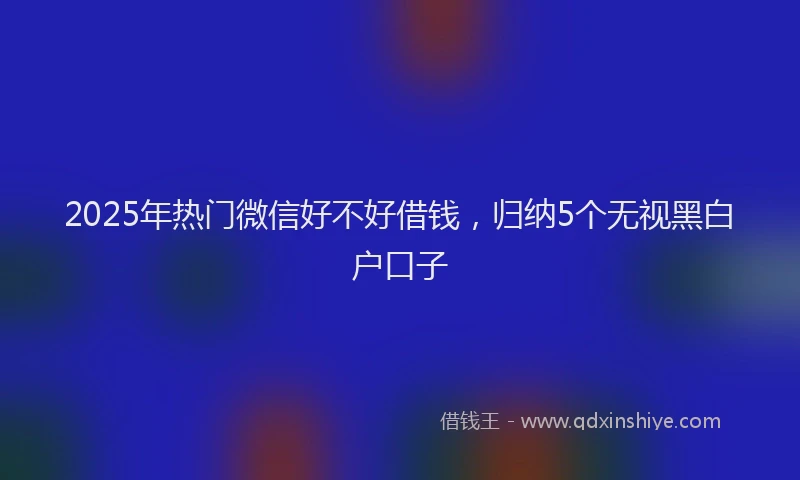 2025年热门微信好不好借钱，归纳5个无视黑白户口子