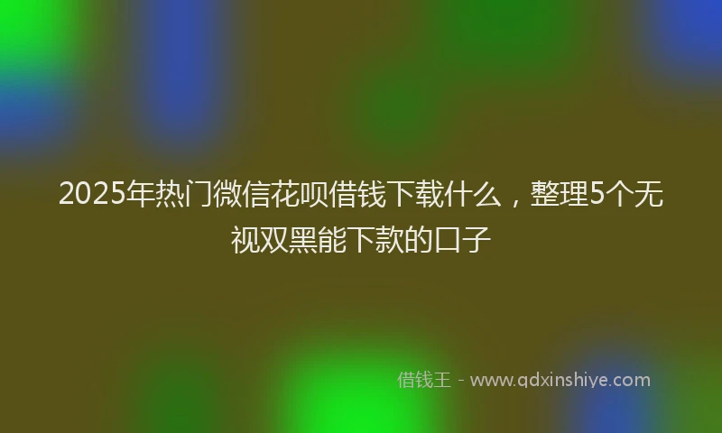 2025年热门微信花呗借钱下载什么，整理5个无视双黑能下款的口子