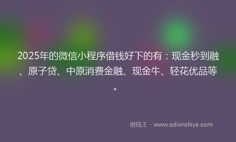 2025年的微信小程序借钱好下的有：现金秒到融、原子贷、中原消费金融、现金牛、轻花优品等。