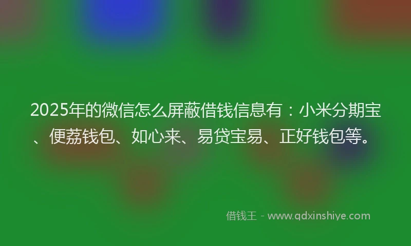 2025年的微信怎么屏蔽借钱信息有：小米分期宝、便荔钱包、如心来、易贷宝易、正好钱包等。