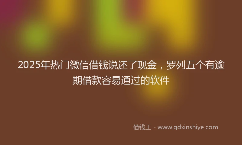 2025年热门微信借钱说还了现金，罗列五个有逾期借款容易通过的软件