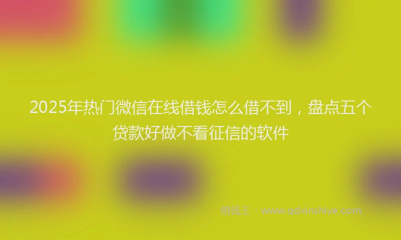 2025年热门微信在线借钱怎么借不到，盘点五个贷款好做不看征信的软件