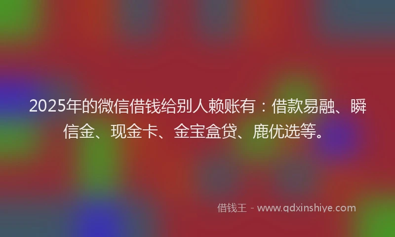 2025年的微信借钱给别人赖账有：借款易融、瞬信金、现金卡、金宝盒贷、鹿优选等。