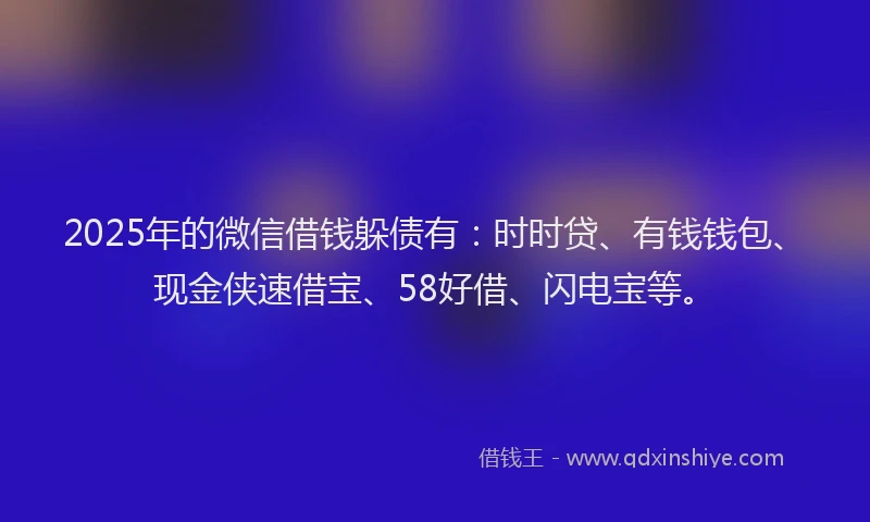 2025年的微信借钱躲债有：时时贷、有钱钱包、现金侠速借宝、58好借、闪电宝等。