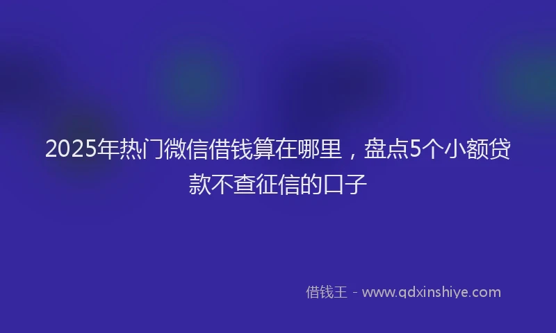 2025年热门微信借钱算在哪里，盘点5个小额贷款不查征信的口子