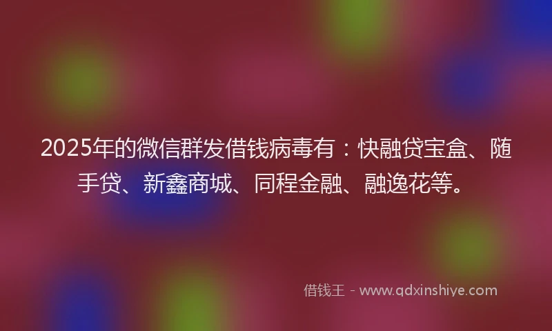 2025年的微信群发借钱病毒有：快融贷宝盒、随手贷、新鑫商城、同程金融、融逸花等。