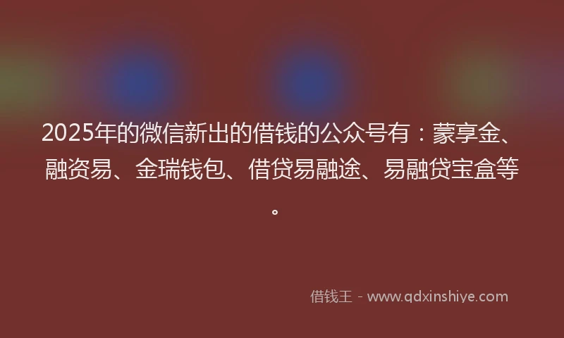 2025年的微信新出的借钱的公众号有：蒙享金、融资易、金瑞钱包、借贷易融途、易融贷宝盒等。