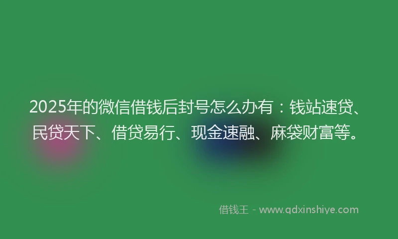 2025年的微信借钱后封号怎么办有：钱站速贷、民贷天下、借贷易行、现金速融、麻袋财富等。