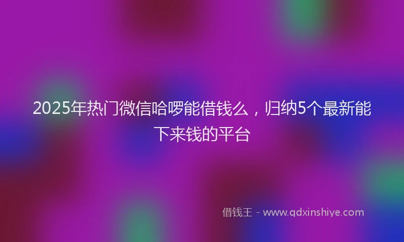 2025年热门微信哈啰能借钱么，归纳5个最新能下来钱的平台