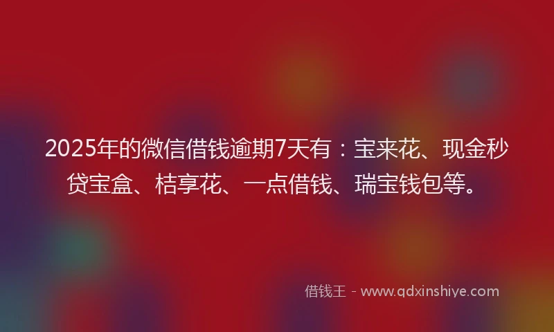 2025年的微信借钱逾期7天有：宝来花、现金秒贷宝盒、桔享花、一点借钱、瑞宝钱包等。