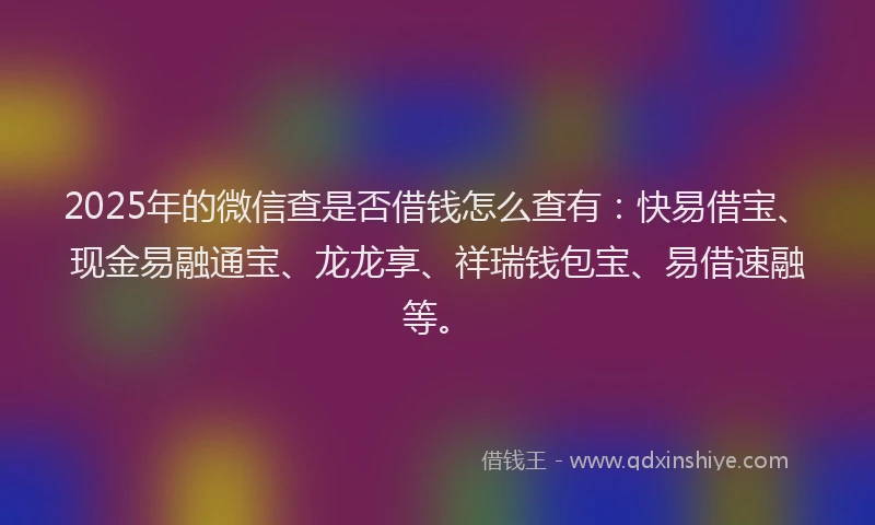 2025年的微信查是否借钱怎么查有：快易借宝、现金易融通宝、龙龙享、祥瑞钱包宝、易借速融等。