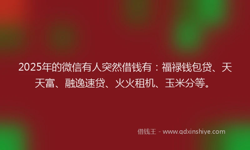 2025年的微信有人突然借钱有：福禄钱包贷、天天富、融逸速贷、火火租机、玉米分等。