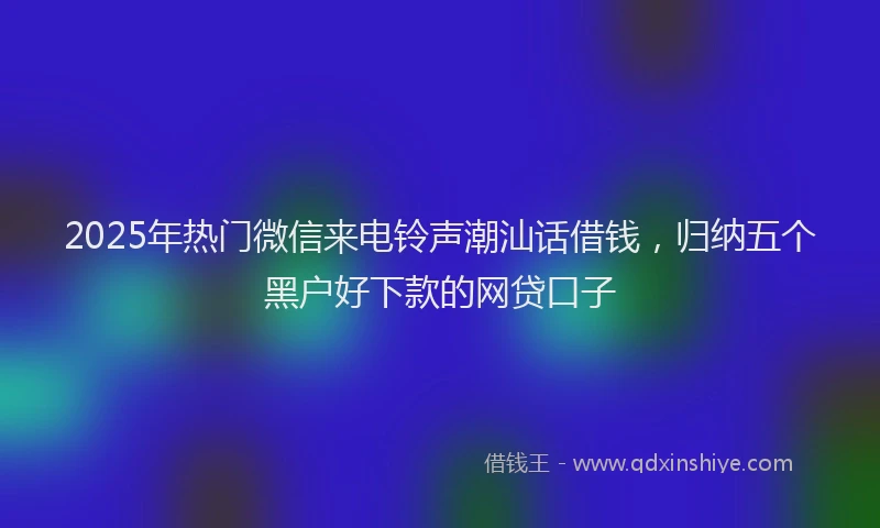 2025年热门微信来电铃声潮汕话借钱，归纳五个黑户好下款的网贷口子